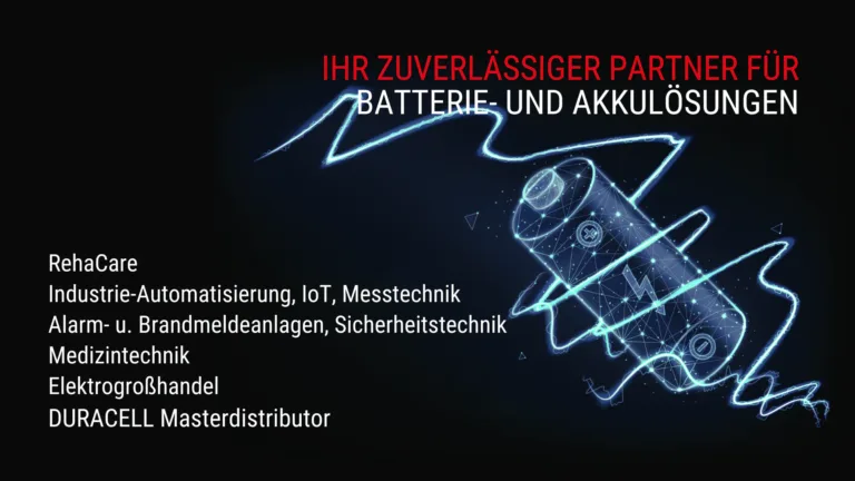 Ihr zuverlässiger Partner für Batterie- und Akkulösungen: RehaCare, Industrie-Automatisierung, IoT, Messtechnik, Alarm- u. Brandmeldeanlagen, Sicherheitstechnik, Medizintechnik, Elektrogroßhandel, DURACELL Masterdistributor